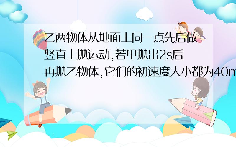 乙两物体从地面上同一点先后做竖直上抛运动,若甲抛出2s后再抛乙物体,它们的初速度大小都为40m/s,甲两物体从地面上同一点先后做竖直上抛运动,若甲抛出2s后再抛乙物体,它们的初速度大小