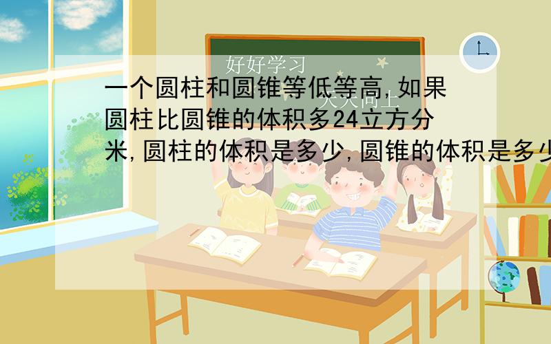 一个圆柱和圆锥等低等高,如果圆柱比圆锥的体积多24立方分米,圆柱的体积是多少,圆锥的体积是多少?