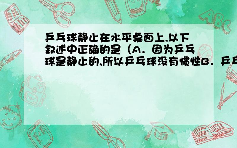 乒乓球静止在水平桌面上,以下叙述中正确的是（A．因为乒乓球是静止的,所以乒乓球没有惯性B．乒乓球受到桌面对它的摩擦力、支持力和重力三个力C．乒乓球对桌面的压力和桌面对它的支