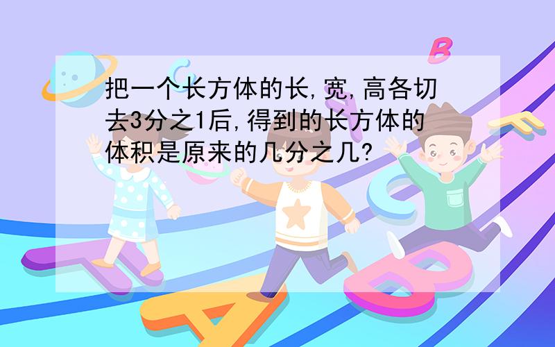 把一个长方体的长,宽,高各切去3分之1后,得到的长方体的体积是原来的几分之几?