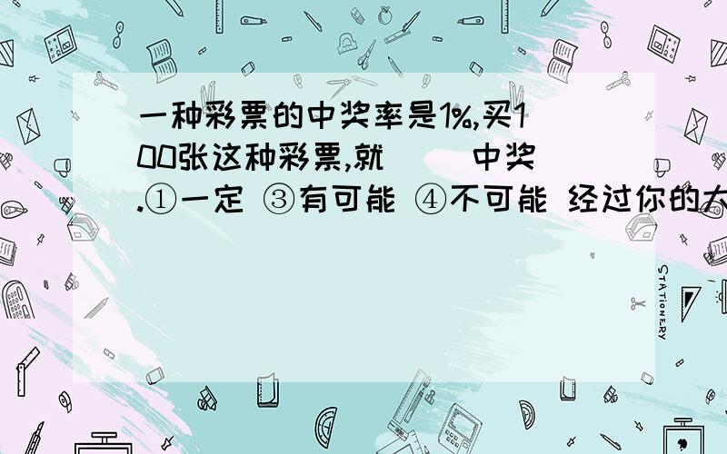 一种彩票的中奖率是1%,买100张这种彩票,就（ ）中奖.①一定 ③有可能 ④不可能 经过你的大脑!明天考试了!