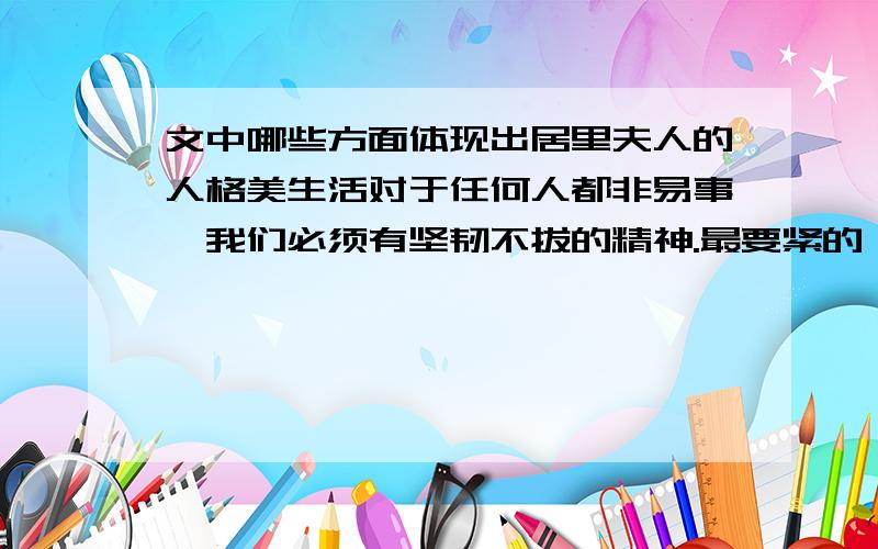 文中哪些方面体现出居里夫人的人格美生活对于任何人都非易事,我们必须有坚韧不拔的精神.最要紧的,还是我们自己要有信心.我们必须相信,我们对每一件事情都有天赋的才能,并且,无论付出