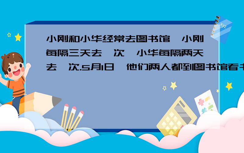 小刚和小华经常去图书馆,小刚每隔三天去一次,小华每隔两天去一次.5月1日,他们两人都到图书馆看书了.下一次他们同时去图书馆会在哪一天?（提示：每隔三天就是每四天去一次）用列表解