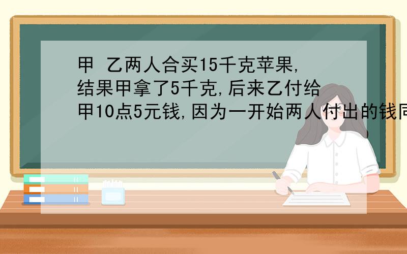 甲 乙两人合买15千克苹果,结果甲拿了5千克,后来乙付给甲10点5元钱,因为一开始两人付出的钱同样多.那么一千克苹果多少元?