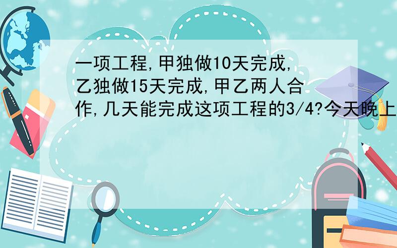 一项工程,甲独做10天完成,乙独做15天完成,甲乙两人合作,几天能完成这项工程的3/4?今天晚上就要啊