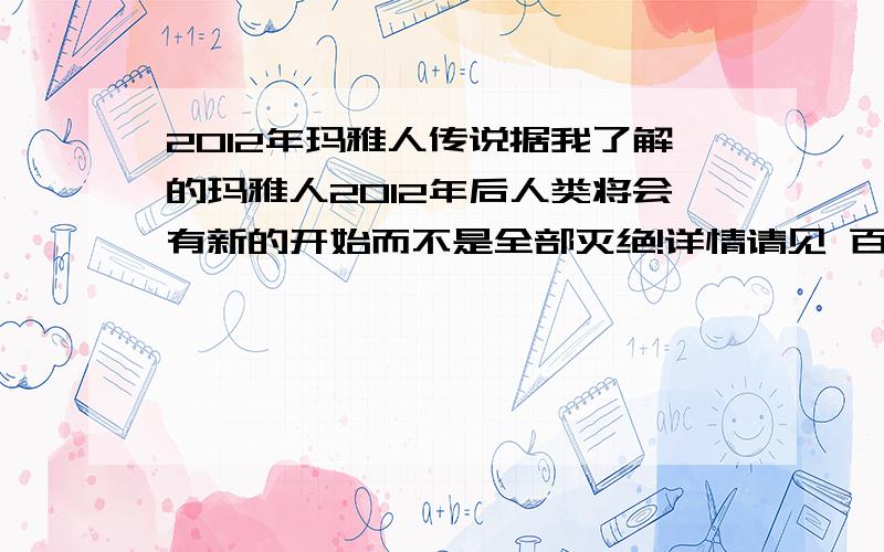 2012年玛雅人传说据我了解的玛雅人2012年后人类将会有新的开始而不是全部灭绝!详情请见 百度百科!我在等待著看电影的《2012》预告片都出来了!期待!看电影前!先了解下这个传说!还有玛雅人