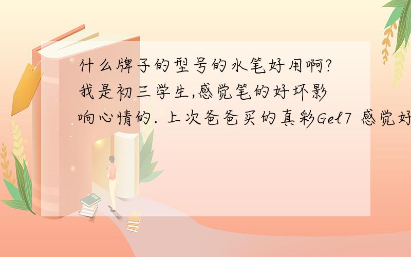 什么牌子的型号的水笔好用啊?我是初三学生,感觉笔的好坏影响心情的. 上次爸爸买的真彩Gel7 感觉好干的,现在用智高,感觉好粗, 谁告诉我用哪个型号的哪个牌子的最好. 挺纠结的说