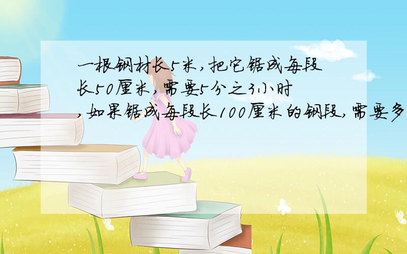 一根钢材长5米,把它锯成每段长50厘米,需要5分之3小时,如果锯成每段长100厘米的钢段,需要多少小时?