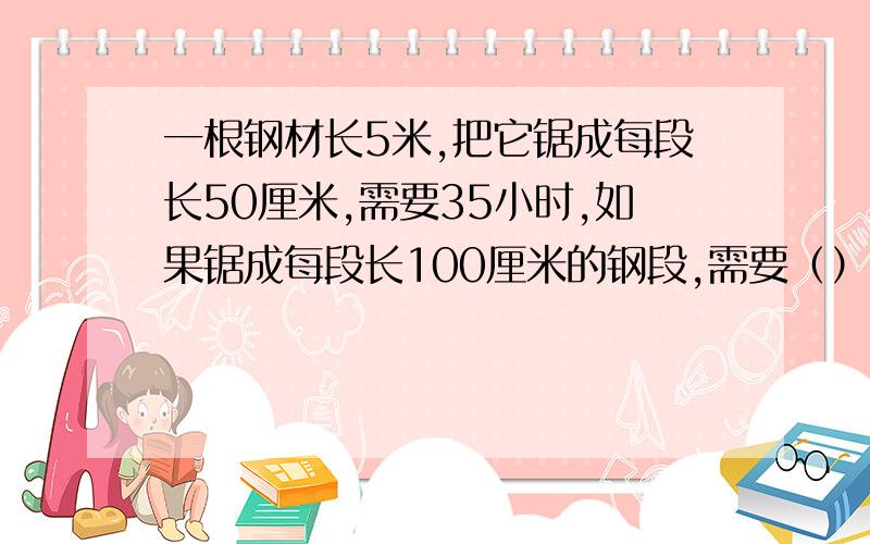 一根钢材长5米,把它锯成每段长50厘米,需要35小时,如果锯成每段长100厘米的钢段,需要（）小时.