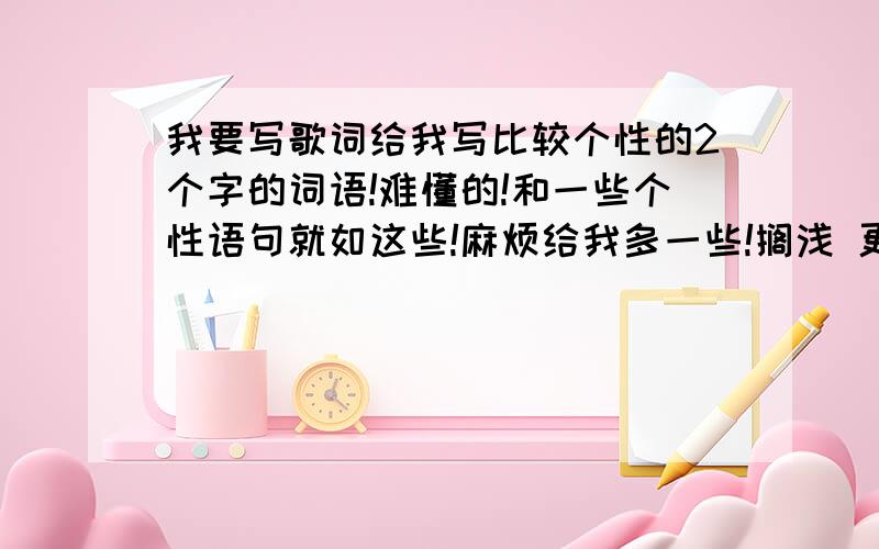 我要写歌词给我写比较个性的2个字的词语!难懂的!和一些个性语句就如这些!麻烦给我多一些!搁浅 更迭 渲染 往昔萦绕 皱褶 定格 凋落 信笺 倒带指尖 澄澈 琉璃 妖娆 诡异 莞尔穠丽素颜,涟漪