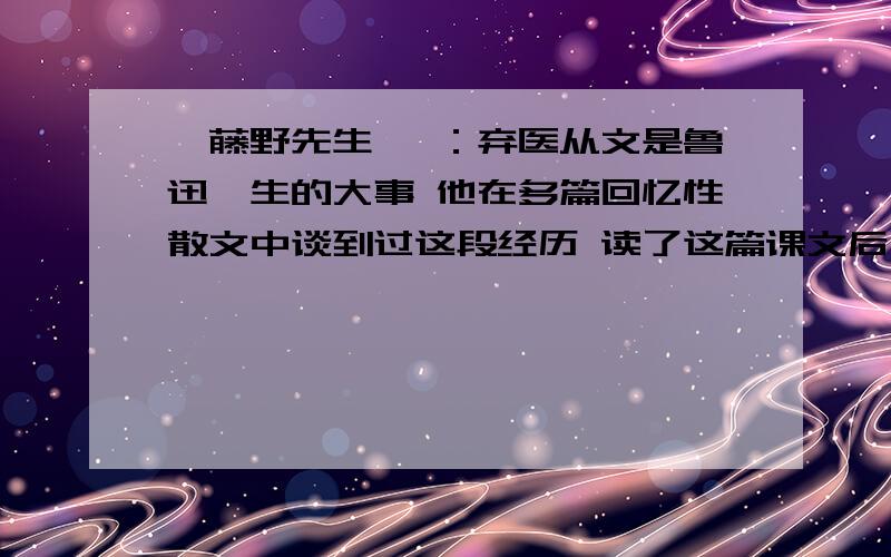 《藤野先生》 ：弃医从文是鲁迅一生的大事 他在多篇回忆性散文中谈到过这段经历 读了这篇课文后 ... 急求!