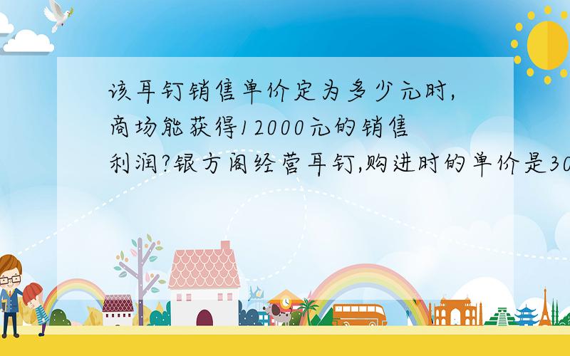 该耳钉销售单价定为多少元时,商场能获得12000元的销售利润?银方阁经营耳钉,购进时的单价是30元,根据市场调查：在一段时间内,销售单价是40元时,销售量是600件,而销售单价每涨1元,就会少售