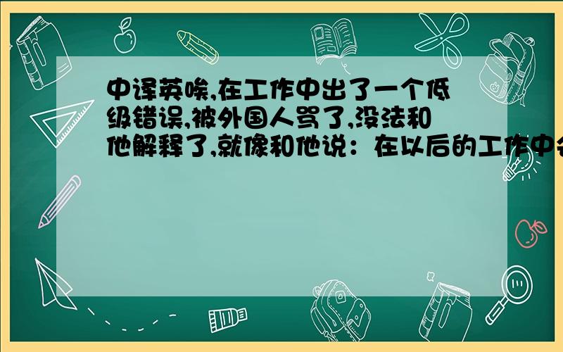 中译英唉,在工作中出了一个低级错误,被外国人骂了,没法和他解释了,就像和他说：在以后的工作中会尽力避免再次出现此类错误这类比较诚恳,比较卑谦的口气回复给他,555～......工作那么多