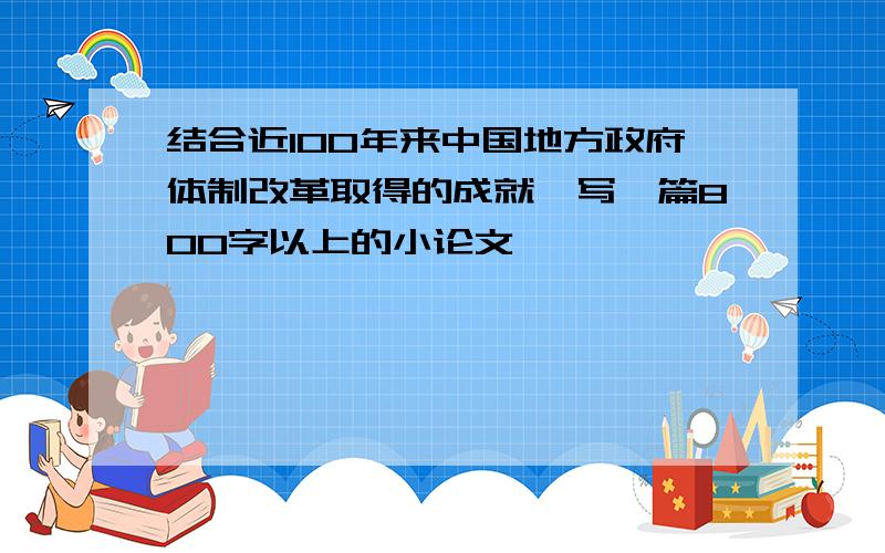 结合近100年来中国地方政府体制改革取得的成就,写一篇800字以上的小论文