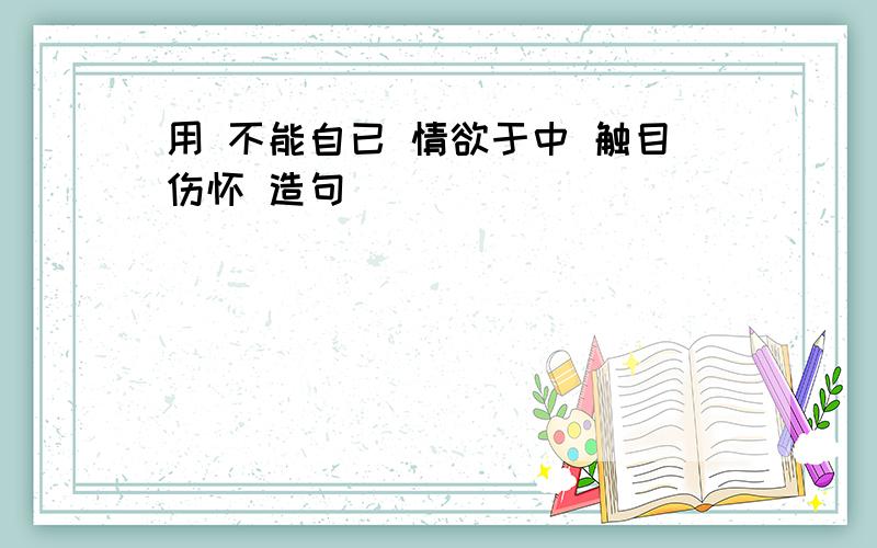 用 不能自已 情欲于中 触目伤怀 造句