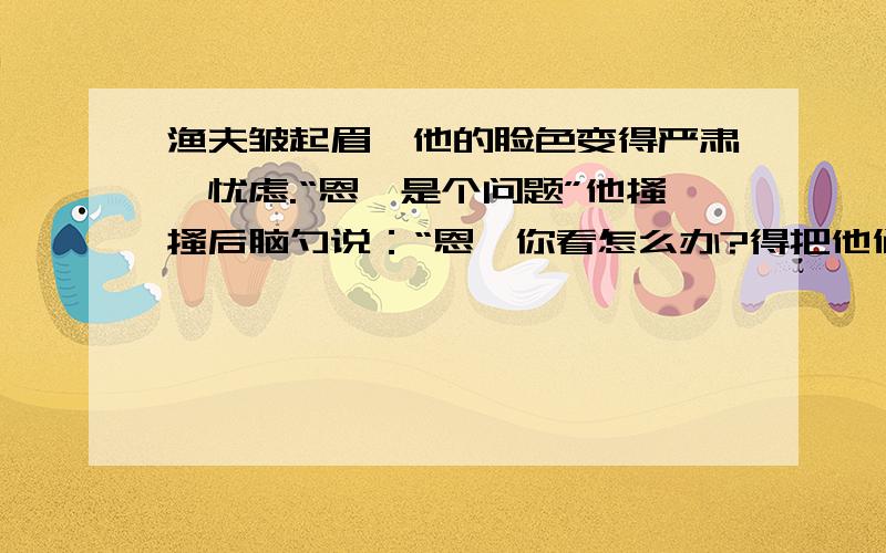 渔夫皱起眉,他的脸色变得严肃,忧虑.“恩,是个问题”他搔搔后脑勺说：“恩,你看怎么办?得把他们抱来从渔夫的神情动作语言的描写中,体会渔夫当时想什么,渔夫是个怎样的人?桑娜用头巾裹