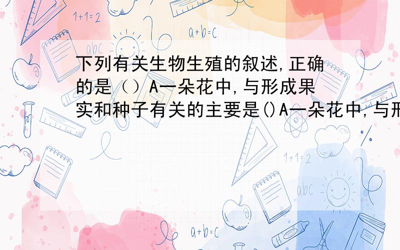 下列有关生物生殖的叙述,正确的是（）A一朵花中,与形成果实和种子有关的主要是()A一朵花中,与形成果实和种子有关的主要是雌蕊和雄蕊B利用组织培养技术可以防止植物病毒的危害C作为嫁