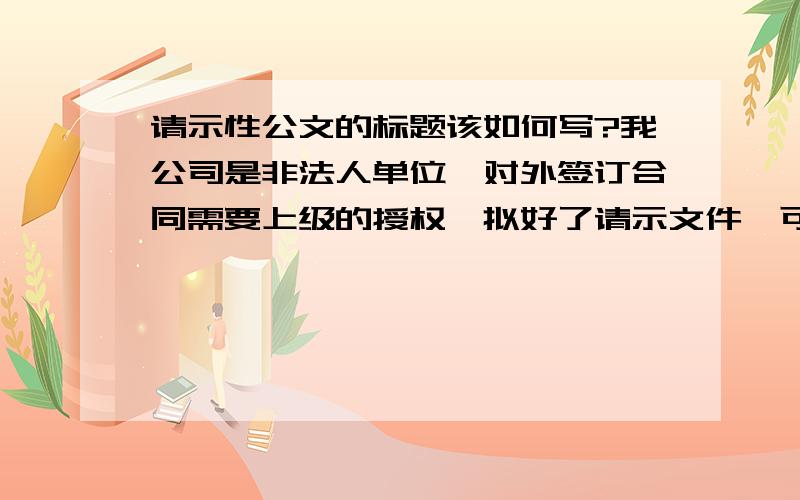 请示性公文的标题该如何写?我公司是非法人单位,对外签订合同需要上级的授权,拟好了请示文件,可标题不知如何写.“关于申请授权XX公司对外签订XXX合同的请示”,这种写法我也知道不符合