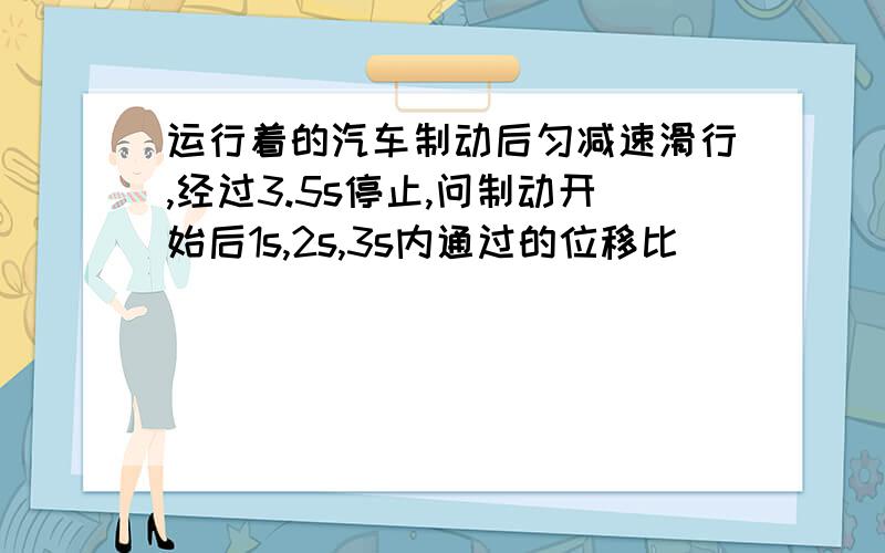 运行着的汽车制动后匀减速滑行,经过3.5s停止,问制动开始后1s,2s,3s内通过的位移比