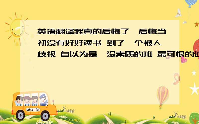 英语翻译我真的后悔了,后悔当初没有好好读书 到了一个被人歧视 自以为是、没素质的班 最可恨的还是他们自己欺负自己人 我终于看见差距了 .