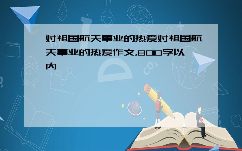 对祖国航天事业的热爱对祖国航天事业的热爱作文，800字以内