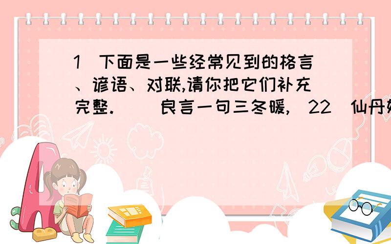 1．下面是一些经常见到的格言、谚语、对联,请你把它们补充完整.． ）良言一句三冬暖,(22)仙丹妙药灵芝草,(23)己所不欲,(24)一粥一饭,当思来之不易；(25)风声雨声读书声声声入耳,(26)天下兴