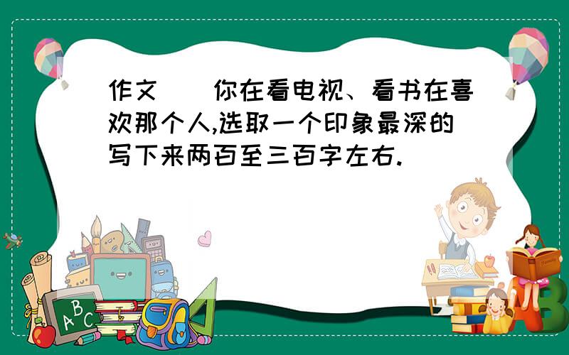 作文__你在看电视、看书在喜欢那个人,选取一个印象最深的写下来两百至三百字左右.