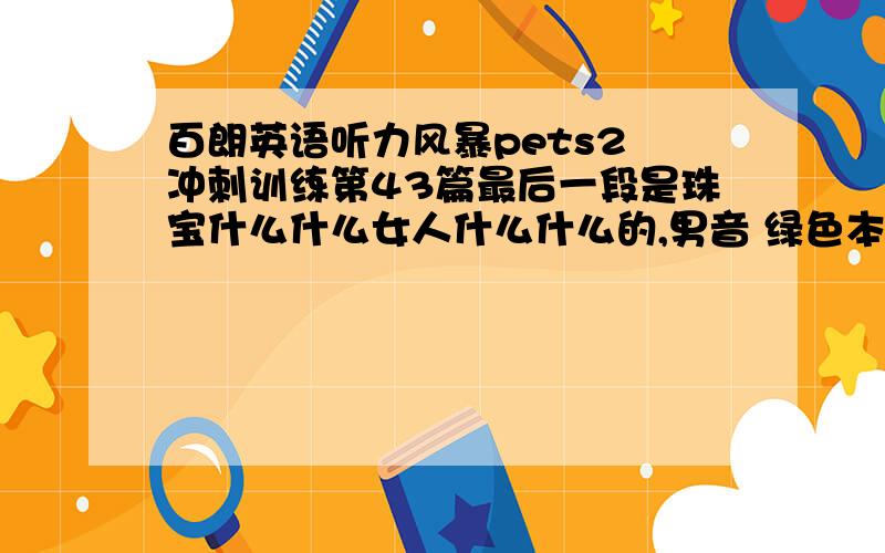 百朗英语听力风暴pets2 冲刺训练第43篇最后一段是珠宝什么什么女人什么什么的,男音 绿色本