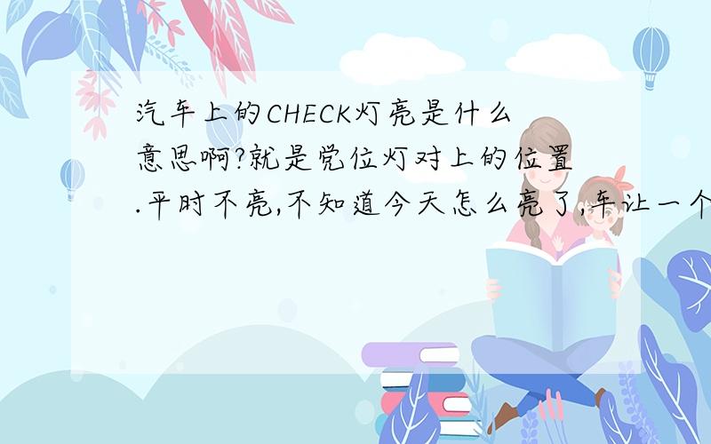 汽车上的CHECK灯亮是什么意思啊?就是党位灯对上的位置.平时不亮,不知道今天怎么亮了,车让一个新手开了几圈就亮了.就是在公里表旁边的一个小灯啊.急,说得清楚加100分啊!有点像发动机故障