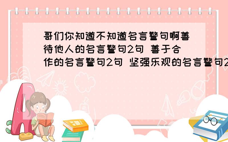 哥们你知道不知道名言警句啊善待他人的名言警句2句 善于合作的名言警句2句 坚强乐观的名言警句2句