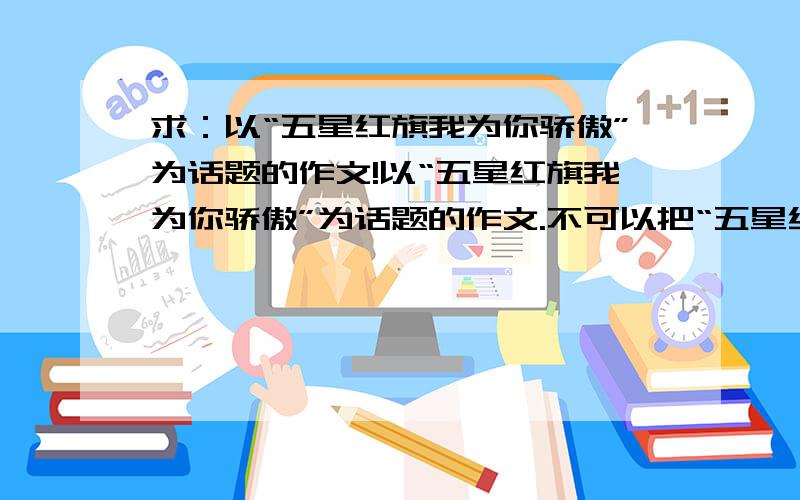 求：以“五星红旗我为你骄傲”为话题的作文!以“五星红旗我为你骄傲”为话题的作文.不可以把“五星红旗我为你骄傲”当成题目!