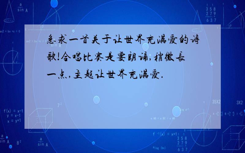 急求一首关于让世界充满爱的诗歌!合唱比赛是要朗诵,稍微长一点,主题让世界充满爱.