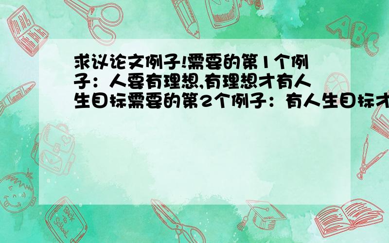 求议论文例子!需要的第1个例子：人要有理想,有理想才有人生目标需要的第2个例子：有人生目标才能闯荡需要的第3个例子：从理想到实现,是一个漫长而曲折的过程.往往需要经历许多磨难和