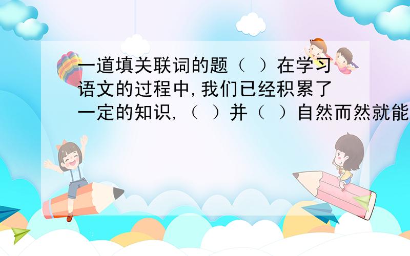 一道填关联词的题（ ）在学习语文的过程中,我们已经积累了一定的知识,（ ）并（ ）自然而然就能灵活运用所有的知识,（ ）应该更多地去读、写和记,才能真正达到掌握知识的目的.