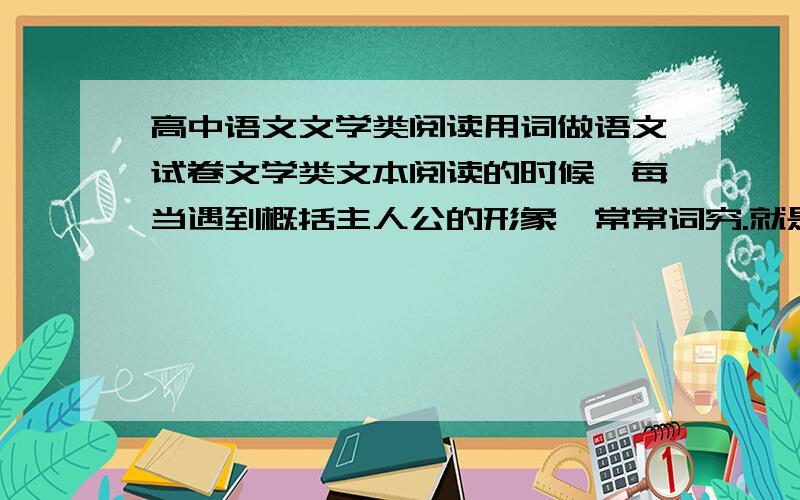 高中语文文学类阅读用词做语文试卷文学类文本阅读的时候,每当遇到概括主人公的形象,常常词穷.就是知道那意思,而不知要用什么词好.望高人归纳归纳.