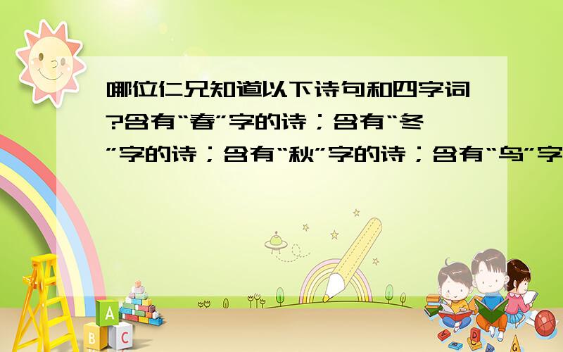 哪位仁兄知道以下诗句和四字词?含有“春”字的诗；含有“冬”字的诗；含有“秋”字的诗；含有“鸟”字的诗；含有反义词的四字词；含有近义词的四字词；abcc式的四字词；aabc式的四字