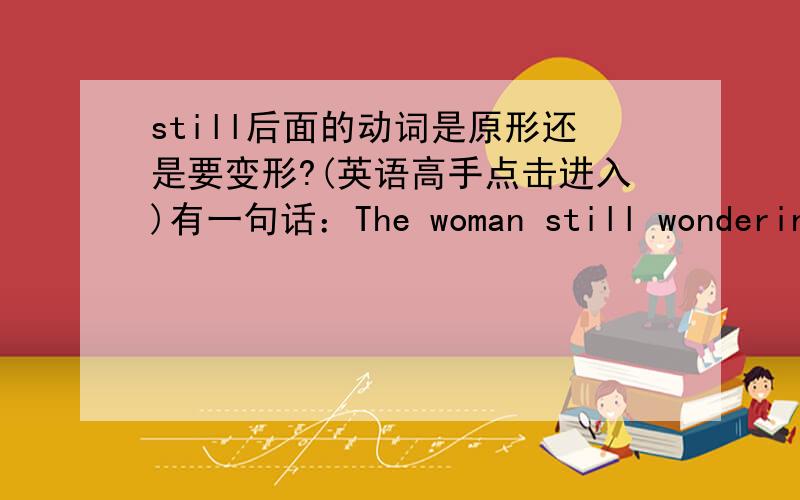 still后面的动词是原形还是要变形?(英语高手点击进入)有一句话：The woman still wondering.难道still后面的动词要加ing吗?但是我记得以前看其他句子时不是这样的．