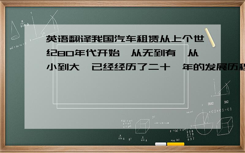 英语翻译我国汽车租赁从上个世纪80年代开始,从无到有、从小到大,已经经历了二十一年的发展历程.作为一种全新的消费方式汽车租赁已经日益被广大消费者接受,随着消费者日益转变的消费