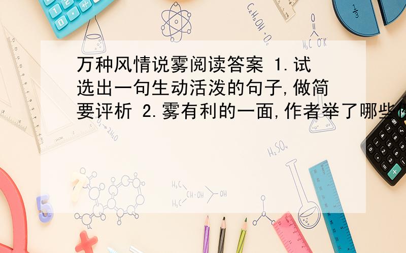 万种风情说雾阅读答案 1.试选出一句生动活泼的句子,做简要评析 2.雾有利的一面,作者举了哪些例子?你还能想到哪一个方面?3.第五段的书名号中应天哪部名著?请再举出其中的一个典型故事.4