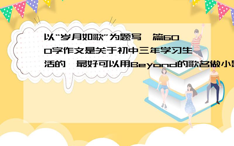 以“岁月如歌”为题写一篇600字作文是关于初中三年学习生活的,最好可以用Beyond的歌名做小题目.比如逝去日子、海阔天空、岁月无声、喜欢你.什么的.越快越好啊.