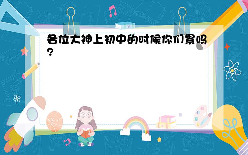 各位大神上初中的时候你们累吗?