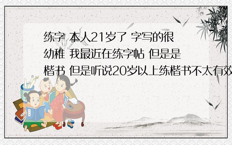 练字 本人21岁了 字写的很幼稚 我最近在练字帖 但是是楷书 但是听说20岁以上练楷书不太有效果我父亲字写的非常的好 但是他说练字要先练楷 我怕练字走弯路 没效果 希望大家能给我点意见