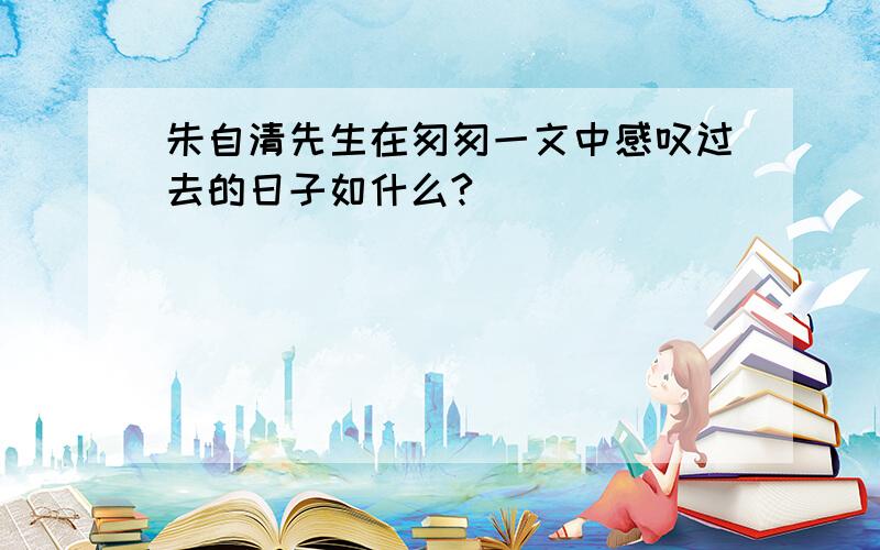 朱自清先生在匆匆一文中感叹过去的日子如什么?