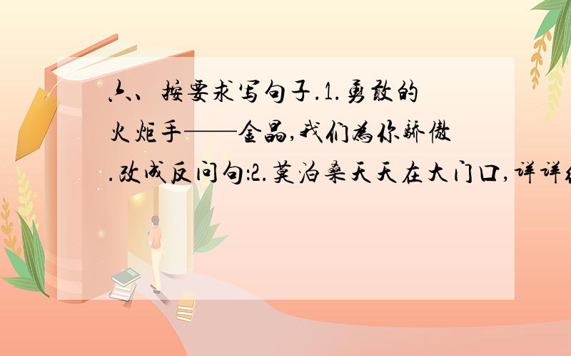 六、按要求写句子.1.勇敢的火炬手——金晶,我们为你骄傲.改成反问句：2.莫泊桑天天在大门口,详详细细地观察过往的马车.改病句：3.受惊吓的刺猬在镇外的葡萄园里像个刺人球,紧紧缩成一