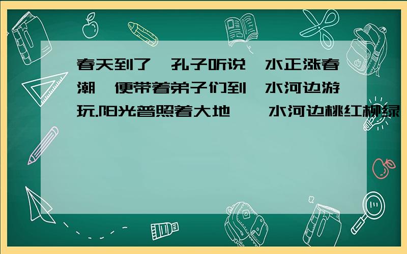 春天到了,孔子听说泗水正涨春潮,便带着弟子们到泗水河边游玩.阳光普照着大地,泗水河边桃红柳绿,草色青青,习习的春风像优美的琴声,在给翩翩到来的春天伴奏.大自然多像一位伟大的母亲!