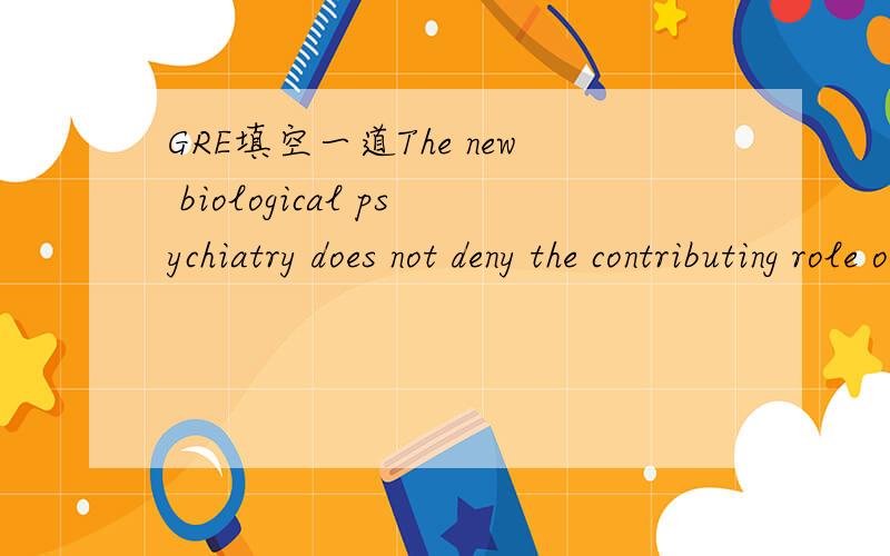 GRE填空一道The new biological psychiatry does not deny the contributing role of psychological factors in mental illnesses,but posits that these factors may act as a catalyst on existing physiological conditions and _____ such illnessesA.disguise