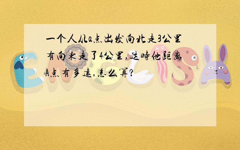 一个人从a点出发向北走3公里有向东走了4公里,这时他距离A点有多远,怎么算?