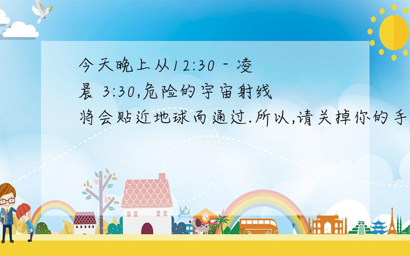 今天晚上从12:30 - 凌晨 3:30,危险的宇宙射线将会贴近地球而通过.所以,请关掉你的手机今天晚上从12:30 - 凌晨 3:30,危险的宇宙射线将会贴近地球而通过.所以,请关掉你的手机,不要让你的手机靠