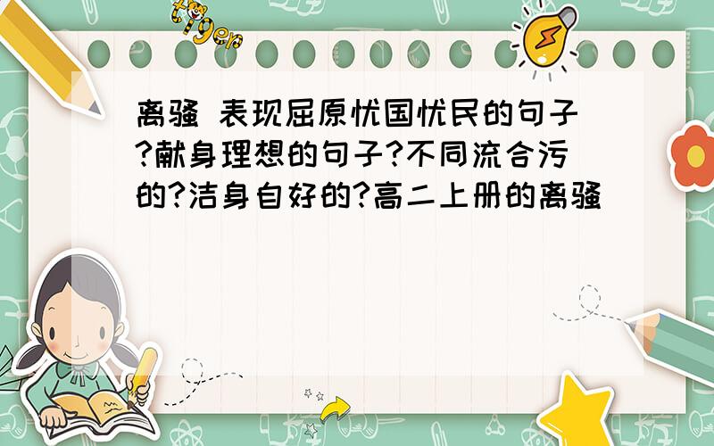 离骚 表现屈原忧国忧民的句子?献身理想的句子?不同流合污的?洁身自好的?高二上册的离骚