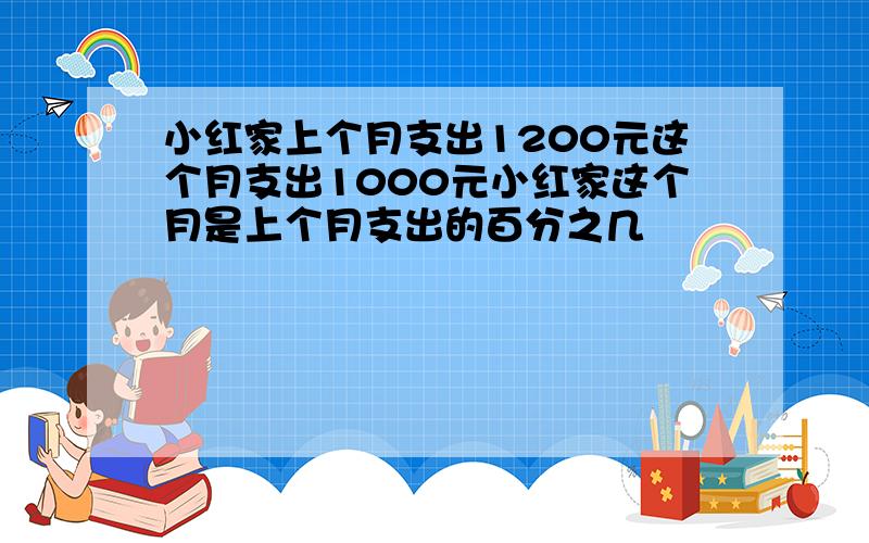 小红家上个月支出1200元这个月支出1000元小红家这个月是上个月支出的百分之几